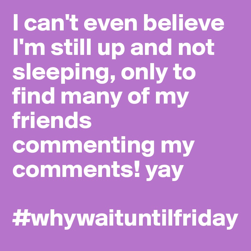 I can't even believe I'm still up and not sleeping, only to find many of my friends commenting my comments! yay

#whywaituntilfriday