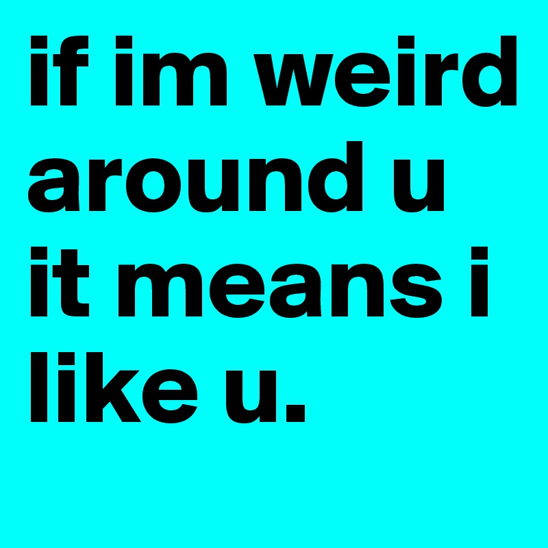 if im weird around u it means i like u.