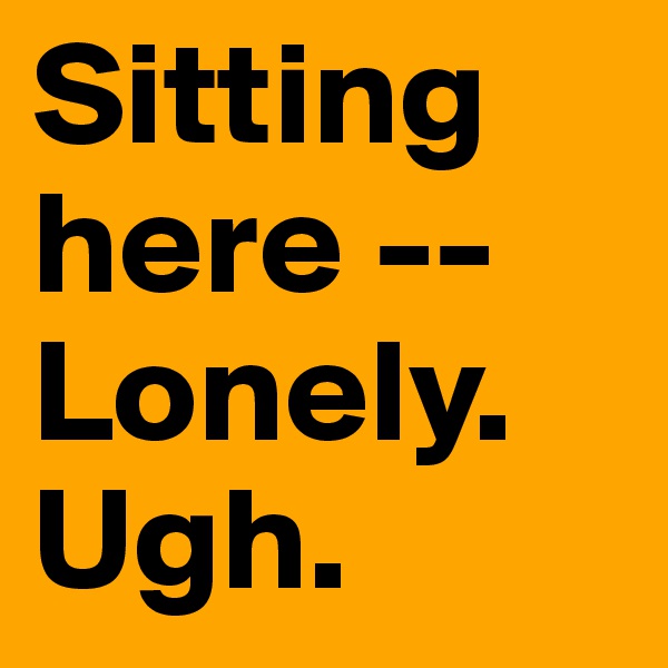 Sitting here -- Lonely. Ugh.