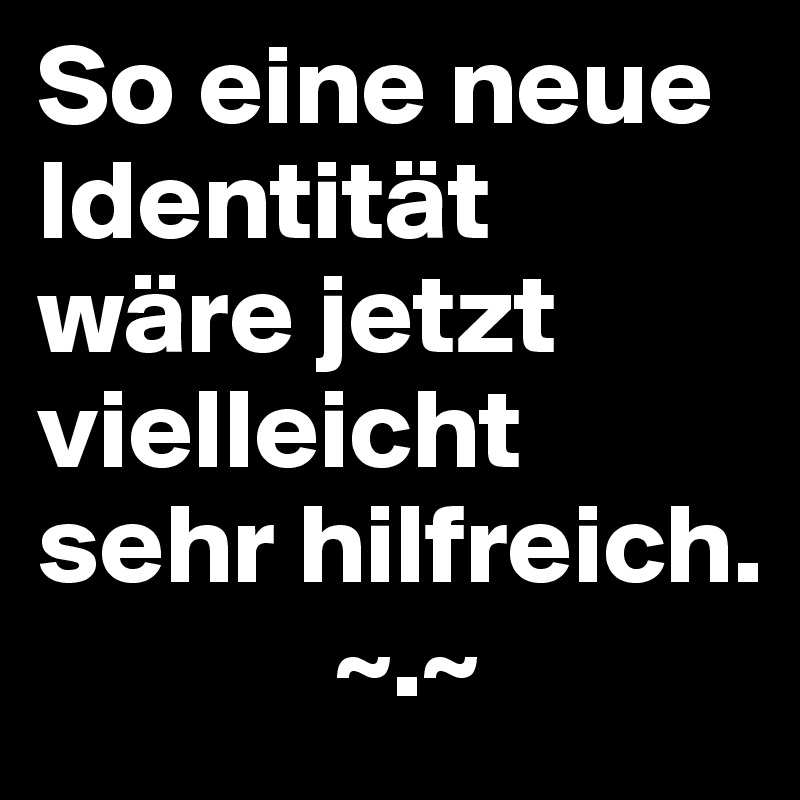 So eine neue Identität wäre jetzt vielleicht sehr hilfreich.
             ~.~