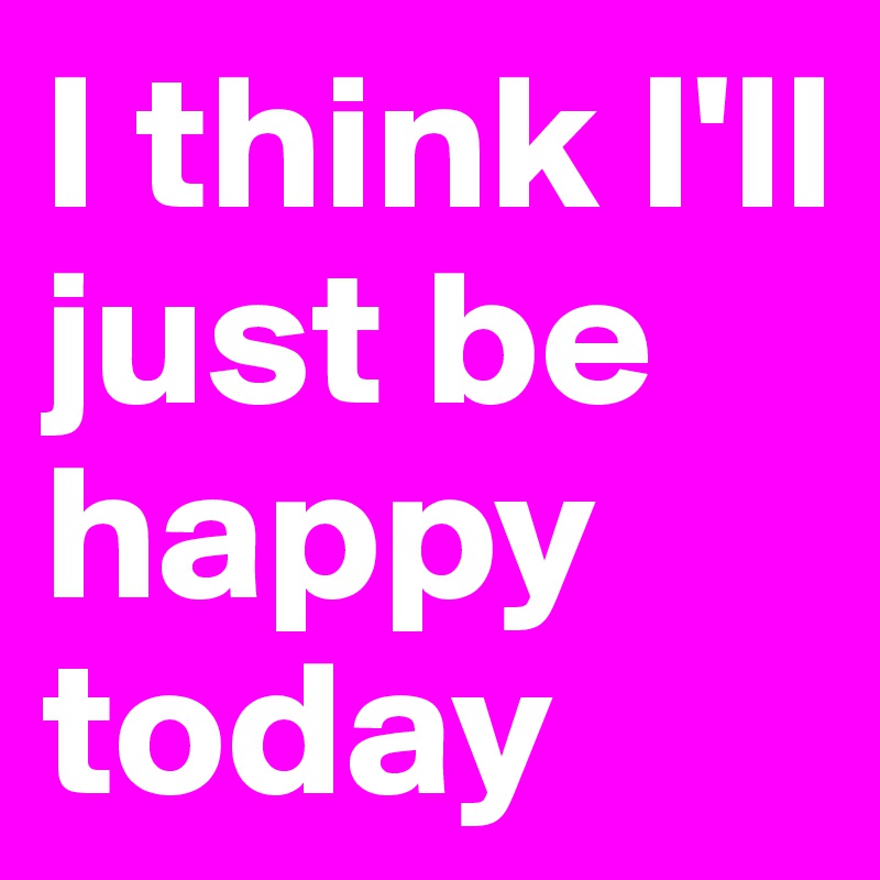 I think I'll just be happy today