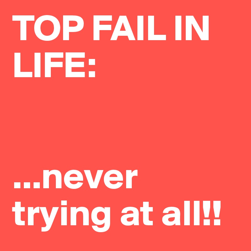TOP FAIL IN LIFE: 


...never trying at all!! 