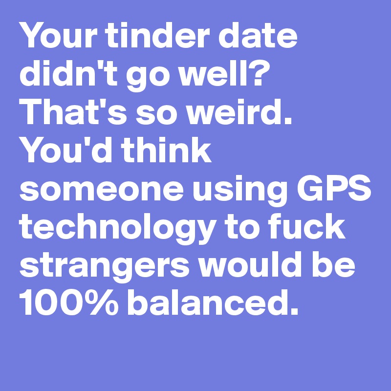 Your tinder date didn't go well? That's so weird. You'd think someone using GPS technology to fuck strangers would be 100% balanced. 
