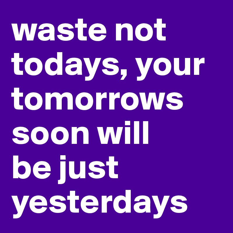 waste not todays, your tomorrows soon will 
be just yesterdays