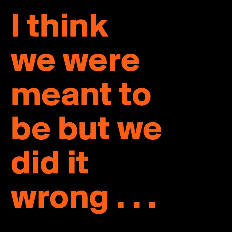 I think 
we were meant to 
be but we 
did it wrong . . .