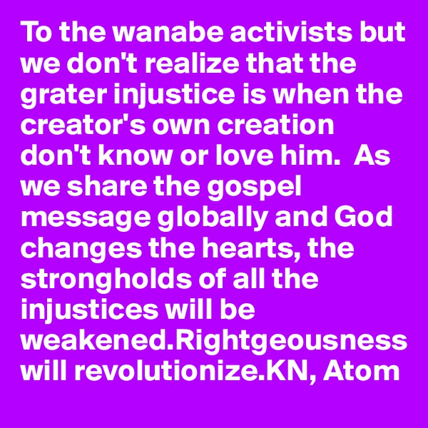 To the wanabe activists but we don't realize that the grater injustice is when the creator's own creation don't know or love him.  As we share the gospel message globally and God changes the hearts, the strongholds of all the injustices will be weakened.Rightgeousness will revolutionize.KN, Atom