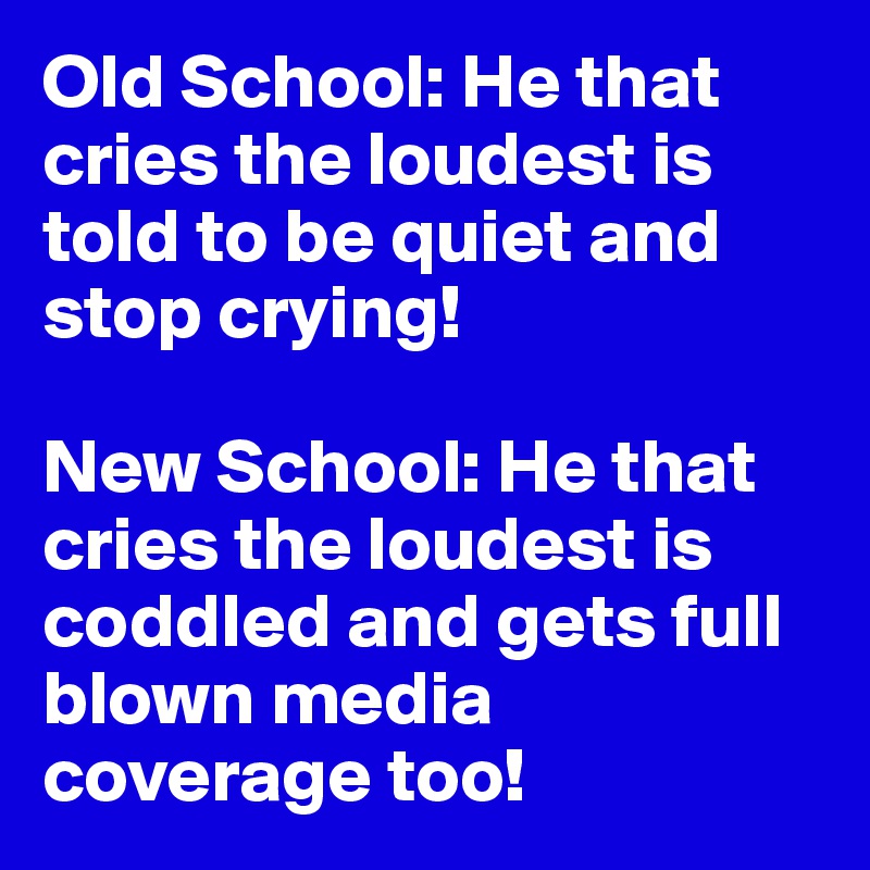 Old School: He that cries the loudest is told to be quiet and stop crying!

New School: He that cries the loudest is coddled and gets full blown media coverage too!
