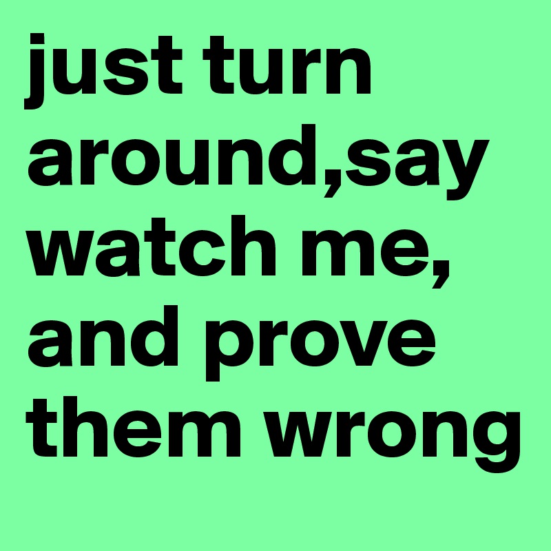 just turn around,say watch me, and prove them wrong 