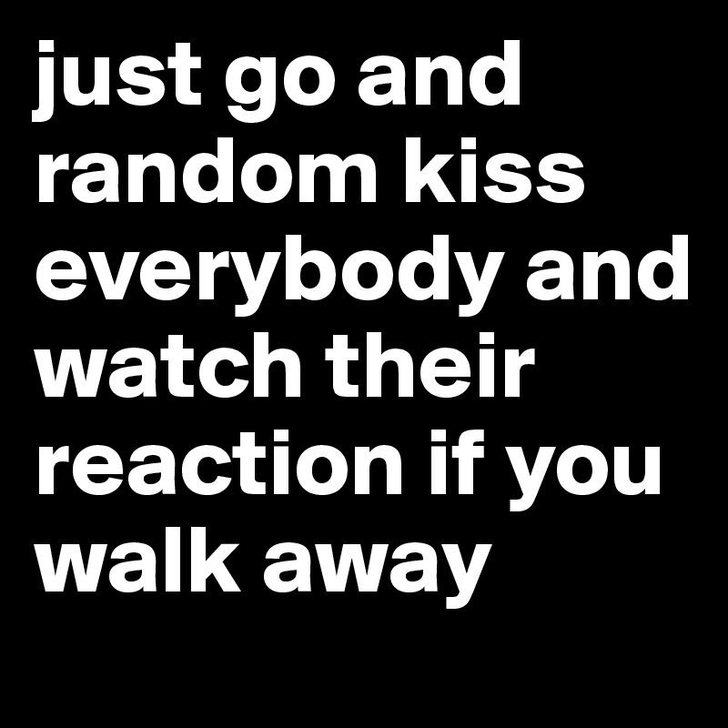 just go and random kiss everybody and watch their reaction if you walk away