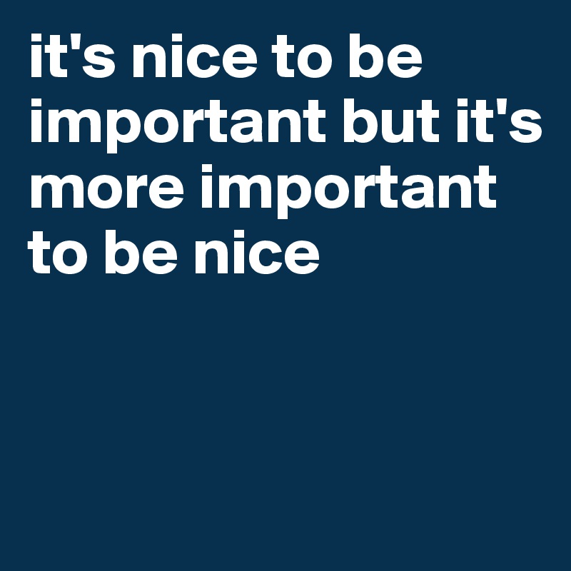 it's nice to be important but it's more important to be nice


