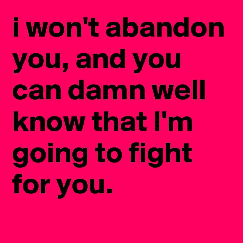 i won't abandon you, and you can damn well know that I'm going to fight for you.