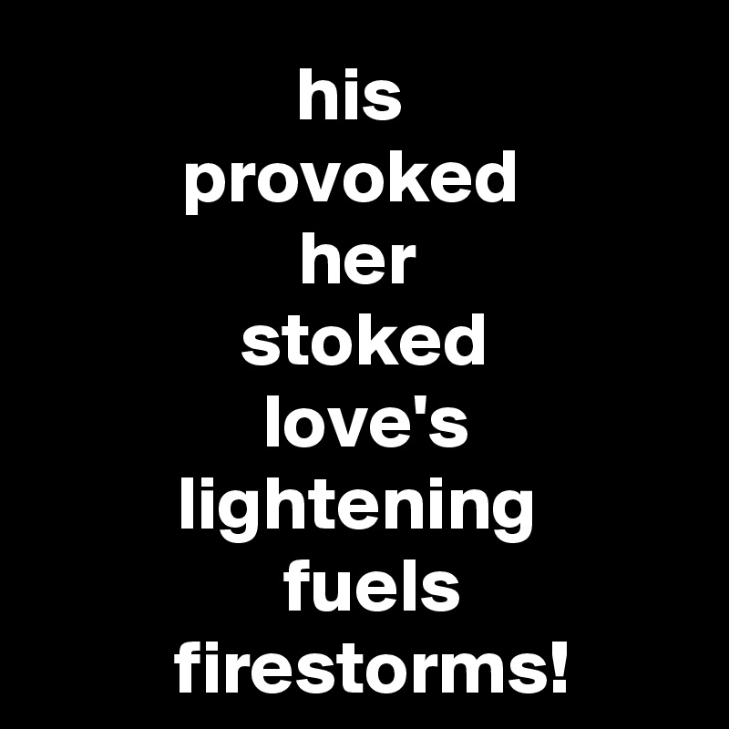        his        
     provoked      
her
   stoked  
 love's
lightening
  fuels
  firestorms!