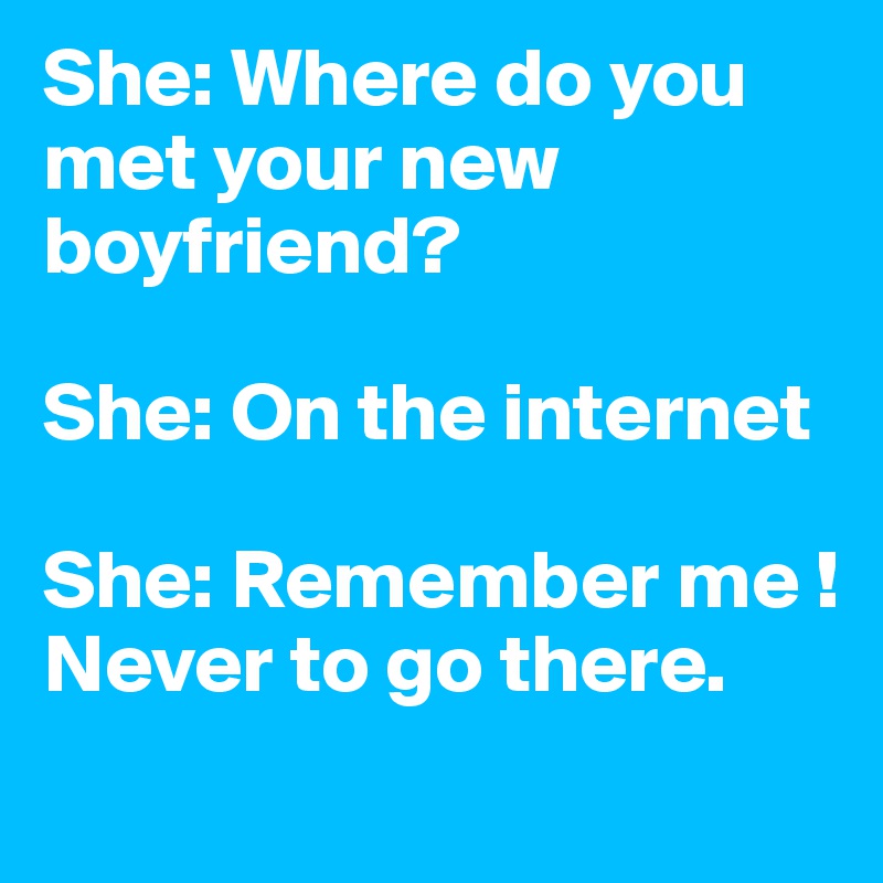 She: Where do you met your new boyfriend?

She: On the internet

She: Remember me ! Never to go there.
