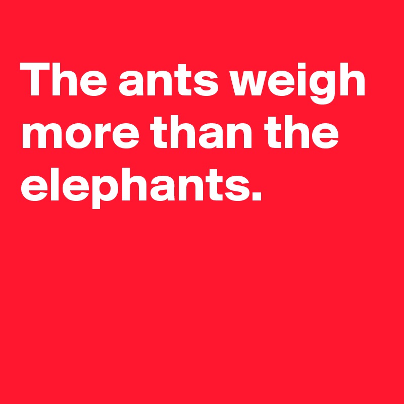 The ants weigh more than the elephants. 


