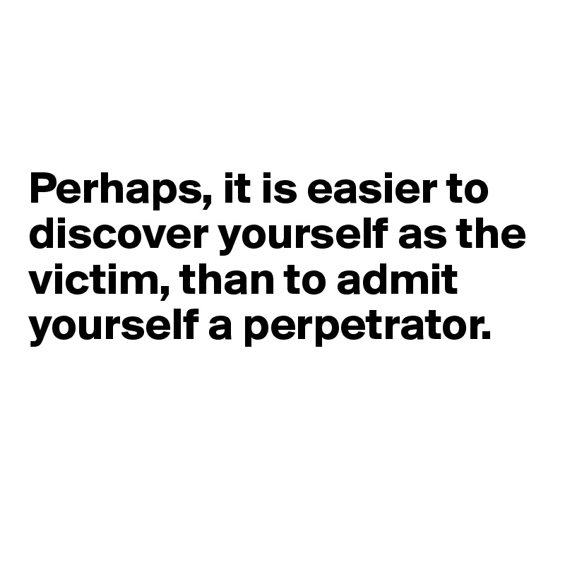 


Perhaps, it is easier to discover yourself as the victim, than to admit yourself a perpetrator.



