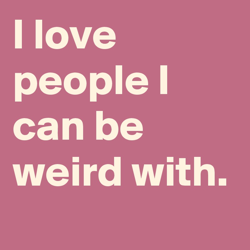 I love people I can be weird with. 