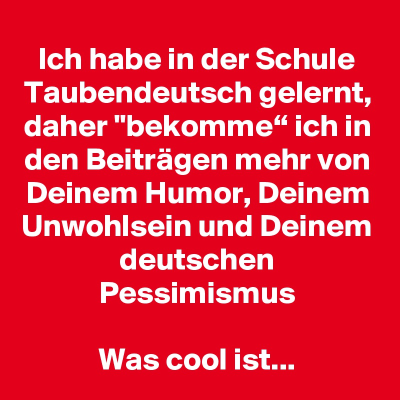 Ich habe in der Schule Taubendeutsch gelernt, daher "bekomme“ ich in den Beiträgen mehr von Deinem Humor, Deinem Unwohlsein und Deinem deutschen Pessimismus

Was cool ist...