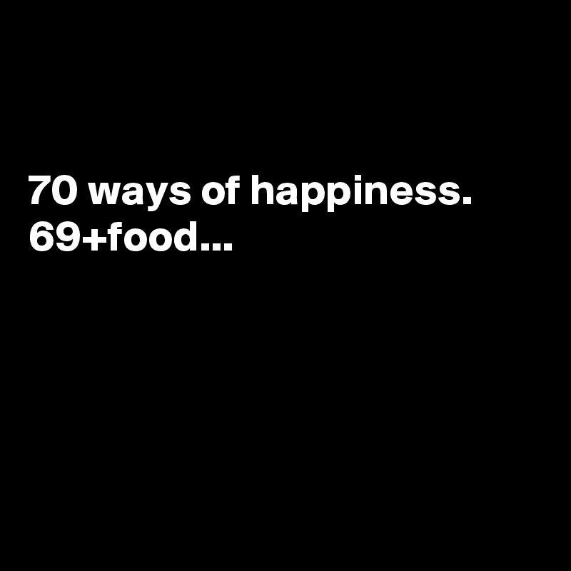 


70 ways of happiness.
69+food...





