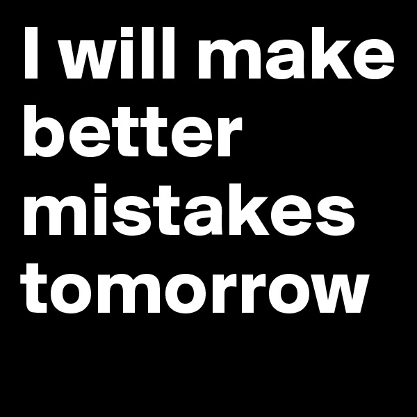 I will make
better mistakes tomorrow