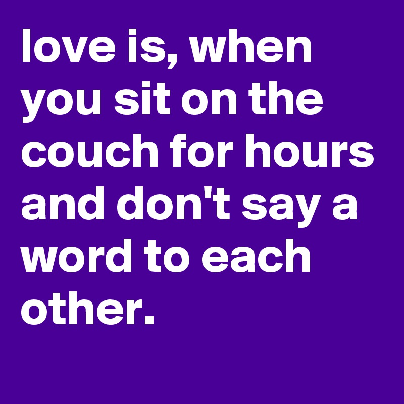 love is, when you sit on the couch for hours and don't say a word to each other.