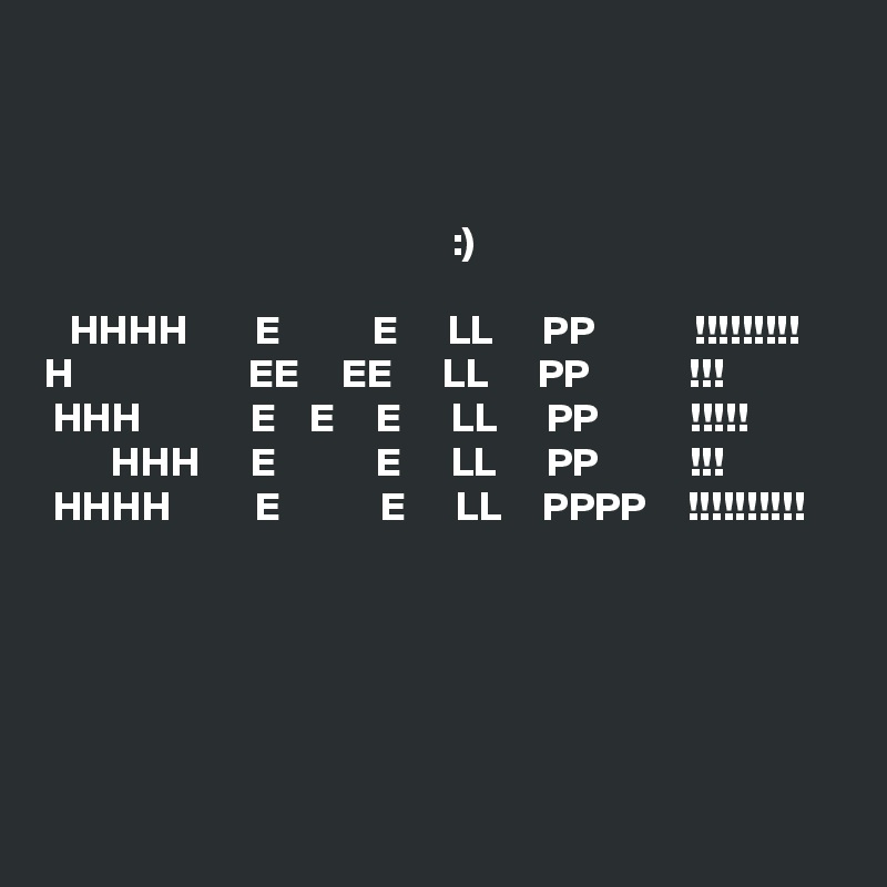 



                                                 :)

   HHHH        E           E      LL      PP            !!!!!!!!!
H                     EE     EE      LL      PP            !!!
 HHH             E    E     E      LL      PP           !!!!!
        HHH      E            E      LL      PP           !!!
 HHHH          E            E      LL     PPPP     !!!!!!!!!!





