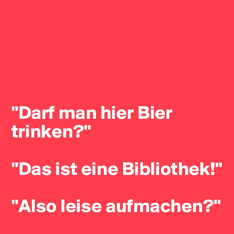 




"Darf man hier Bier trinken?"

"Das ist eine Bibliothek!"

"Also leise aufmachen?"