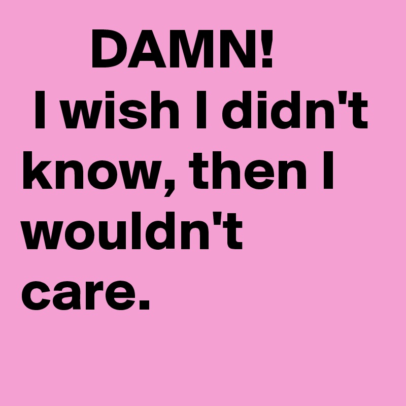       DAMN!          I wish I didn't know, then I wouldn't care.