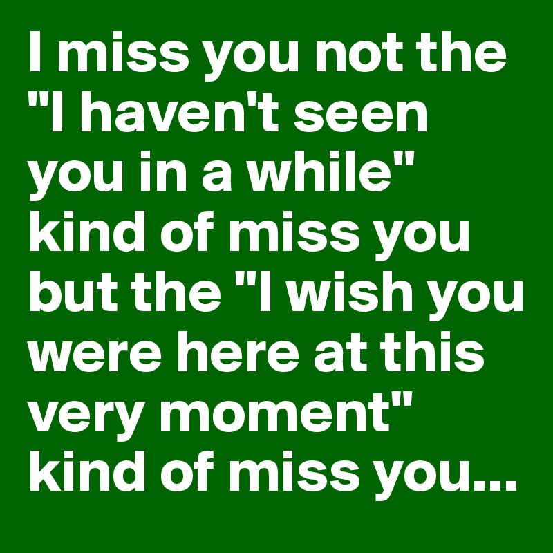I miss you not the "I haven't seen you in a while" kind of miss you but the "I wish you were here at this very moment" kind of miss you...