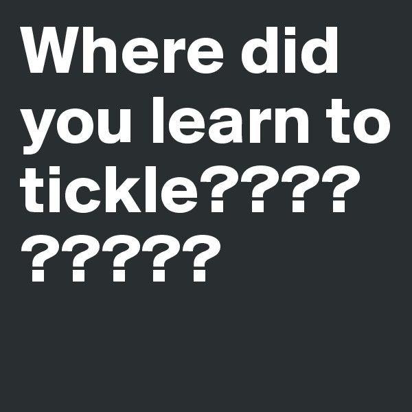 Where did you learn to tickle?????????
