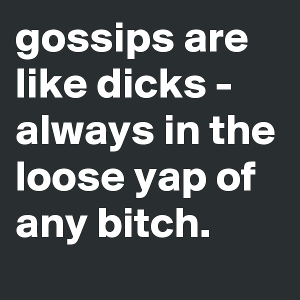 gossips are like dicks - always in the loose yap of any bitch.