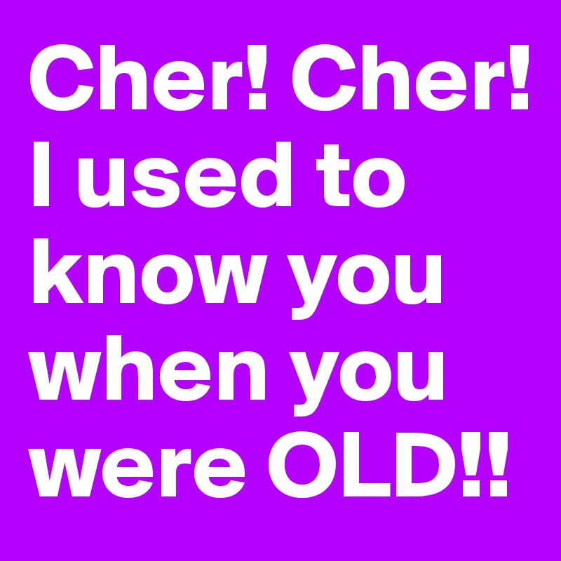 Cher! Cher! I used to know you when you were OLD!!