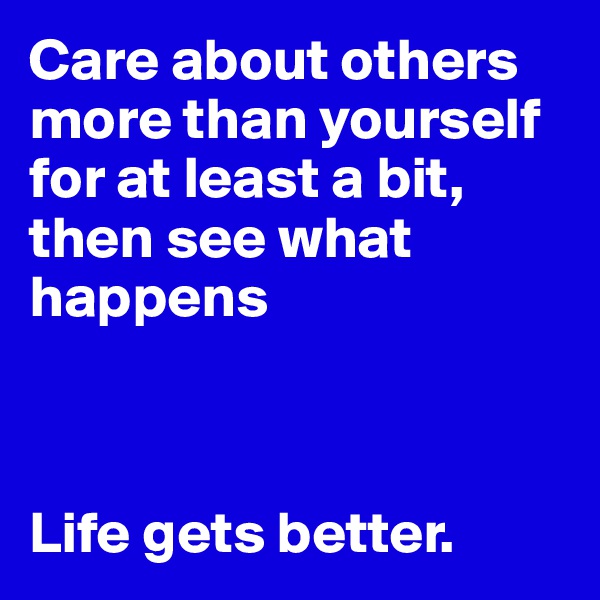 Care about others more than yourself for at least a bit, then see what happens



Life gets better. 