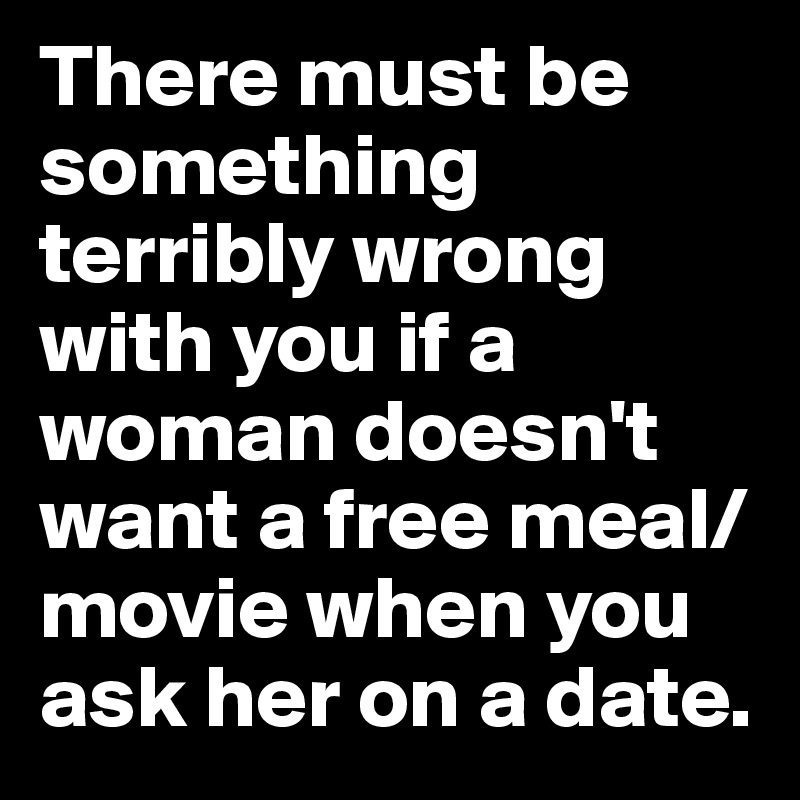 There must be something terribly wrong with you if a woman doesn't want a free meal/movie when you ask her on a date.