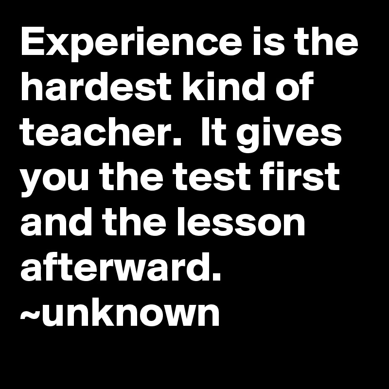 Experience is the hardest kind of teacher.  It gives you the test first and the lesson afterward.
~unknown
