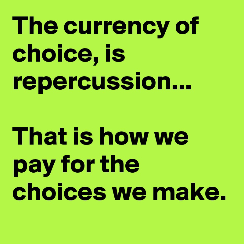 The currency of choice, is repercussion... 

That is how we pay for the choices we make. 