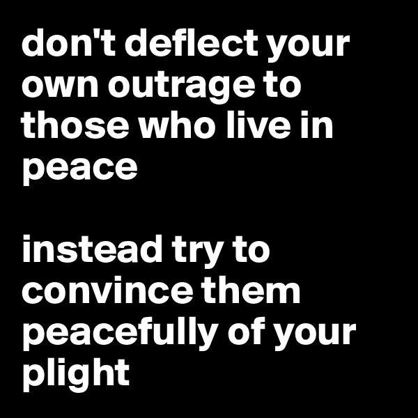 don't deflect your own outrage to those who live in peace 

instead try to convince them peacefully of your plight 