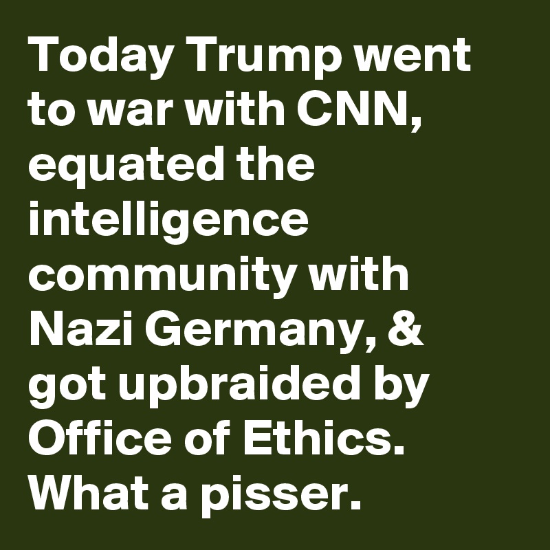 Today Trump went to war with CNN, equated the intelligence community with Nazi Germany, & got upbraided by Office of Ethics. What a pisser.