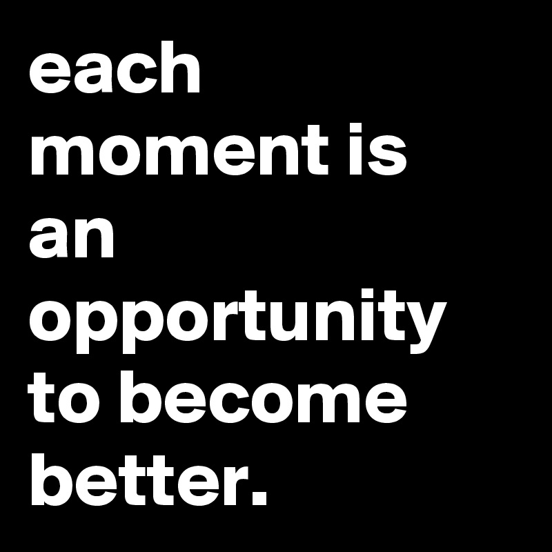 each moment is an opportunity to become better.