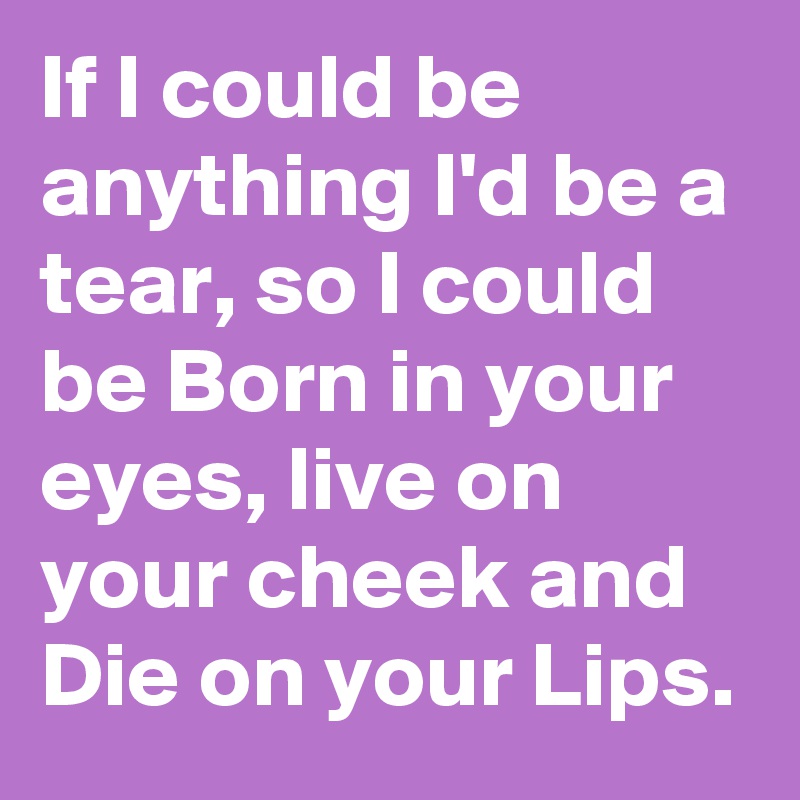 If I could be anything I'd be a tear, so I could be Born in your eyes, live on your cheek and Die on your Lips. 