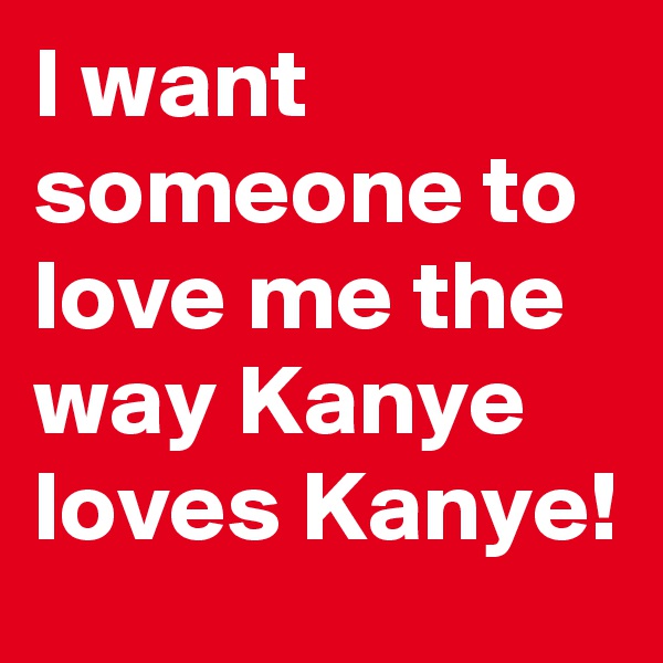 I want someone to love me the way Kanye loves Kanye!