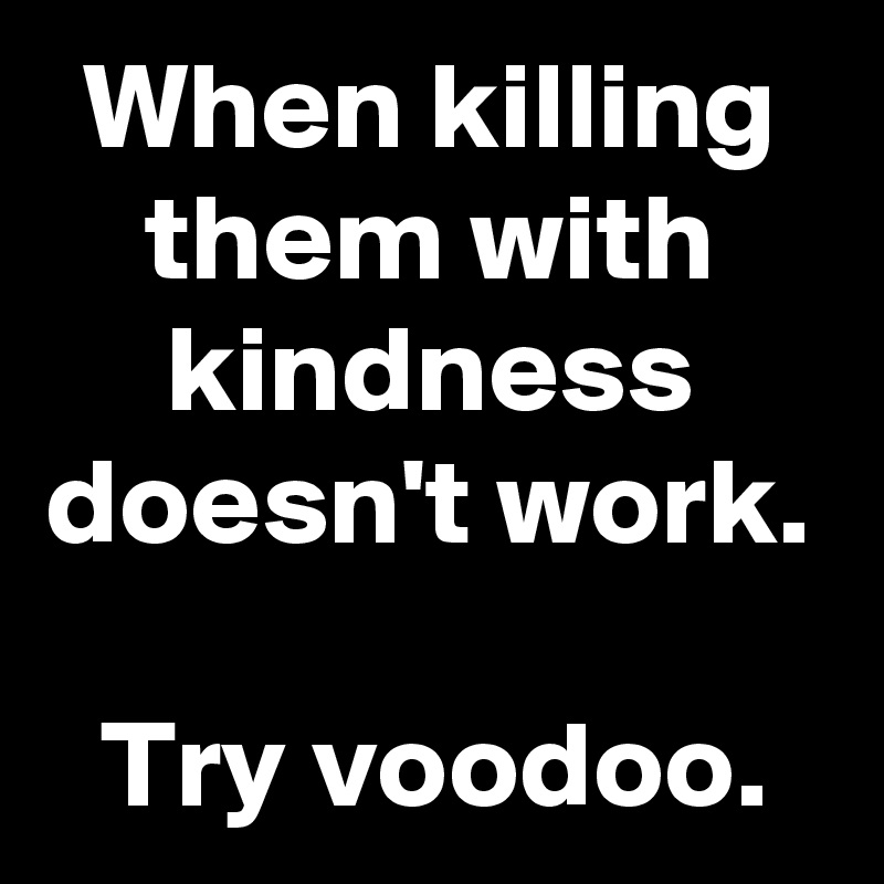When killing them with kindness doesn't work.

Try voodoo.