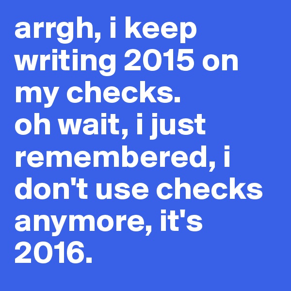 arrgh, i keep writing 2015 on my checks. 
oh wait, i just remembered, i don't use checks anymore, it's 2016. 