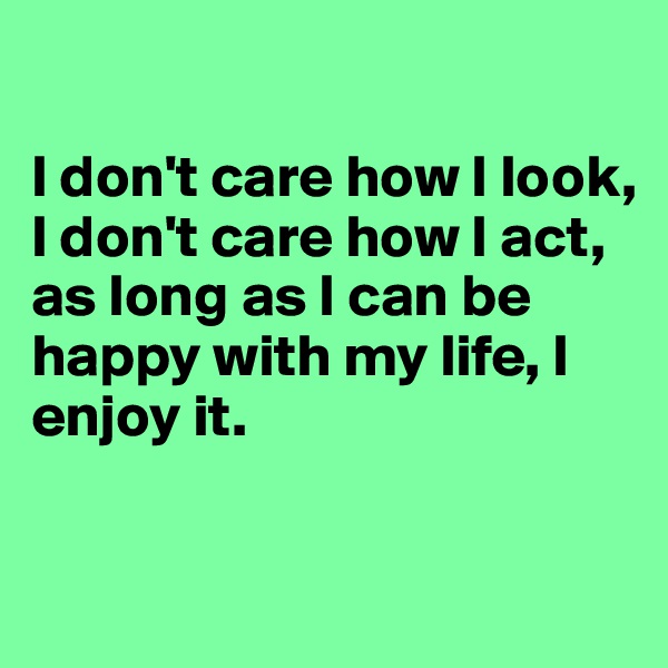 

I don't care how I look, 
I don't care how I act, 
as long as I can be happy with my life, I enjoy it. 

