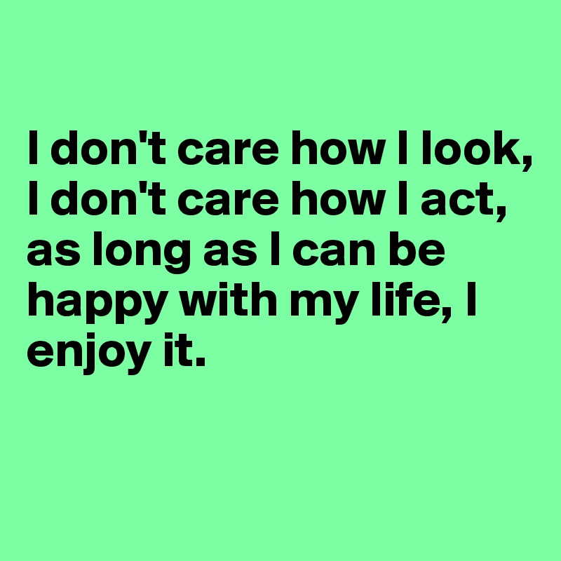 

I don't care how I look, 
I don't care how I act, 
as long as I can be happy with my life, I enjoy it. 

