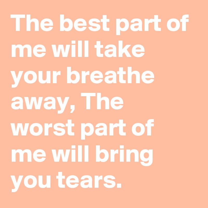 The best part of me will take your breathe away, The worst part of me will bring you tears.