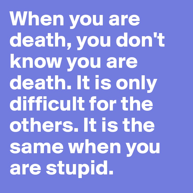 When you are death, you don't know you are death. It is only difficult for the others. It is the same when you are stupid.