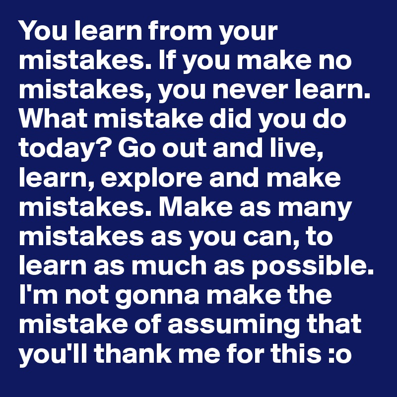 You learn from your mistakes. If you make no mistakes, you never learn. What mistake did you do today? Go out and live, learn, explore and make mistakes. Make as many mistakes as you can, to learn as much as possible. 
I'm not gonna make the mistake of assuming that you'll thank me for this :o