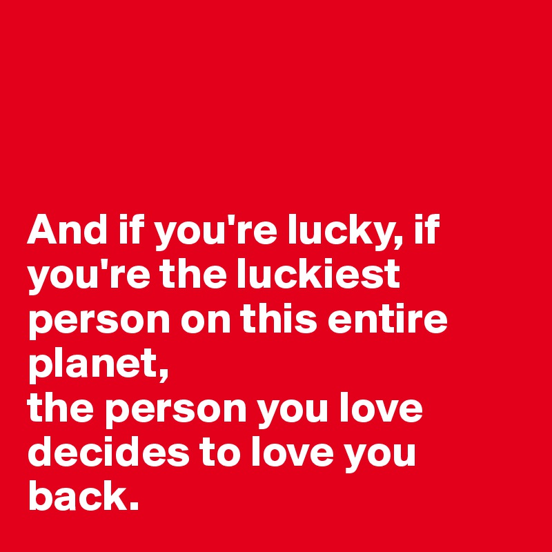 



And if you're lucky, if you're the luckiest person on this entire planet, 
the person you love decides to love you back. 