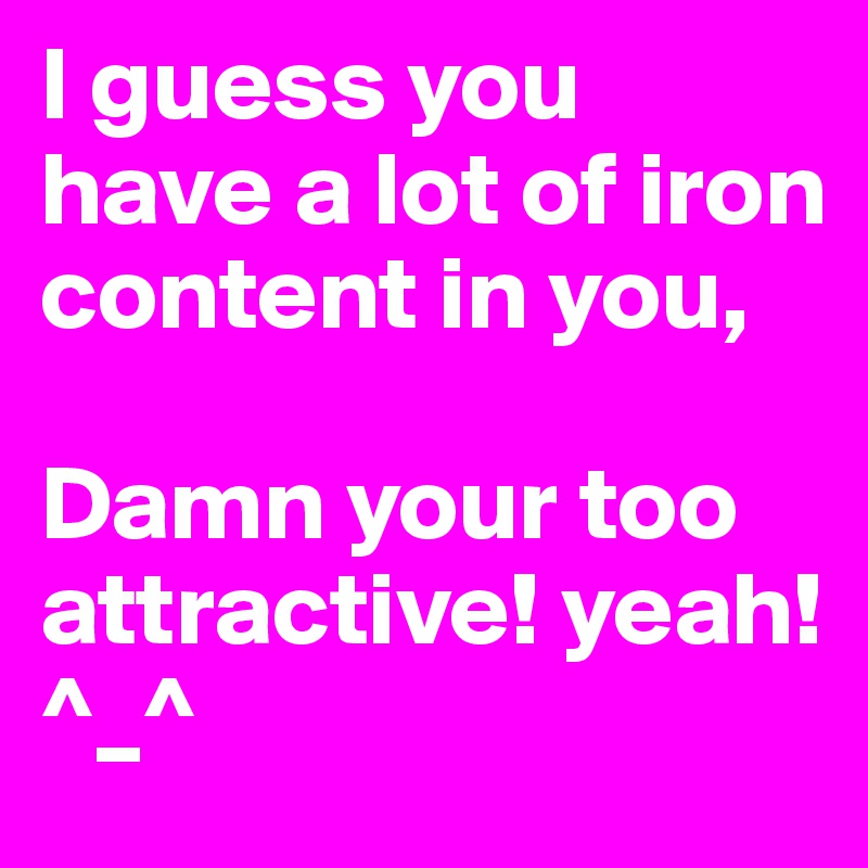 I guess you have a lot of iron content in you,

Damn your too attractive! yeah!
^_^