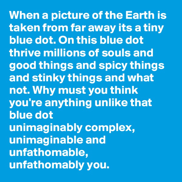 When a picture of the Earth is taken from far away its a tiny blue dot. On this blue dot thrive millions of souls and good things and spicy things and stinky things and what not. Why must you think you're anything unlike that blue dot
unimaginably complex,
unimaginable and unfathomable,
unfathomably you.